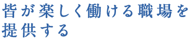 皆が楽しく働ける職場を提供する