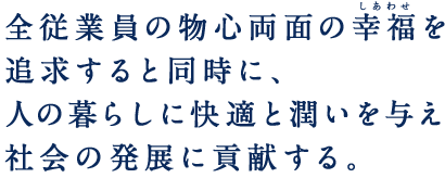 全従業員の物心両面の幸福(しあわせ)を追求すると同時に、人の暮らしに快適と潤いを与え社会の発展に貢献する。