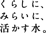 くらしに、みらいに、活かす水。