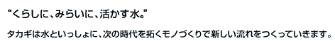 "くらしに、みらいに、活かす水。"タカギは水といっしょに、次の時代を拓くモノづくりで新しい流れをつくっていきます。
