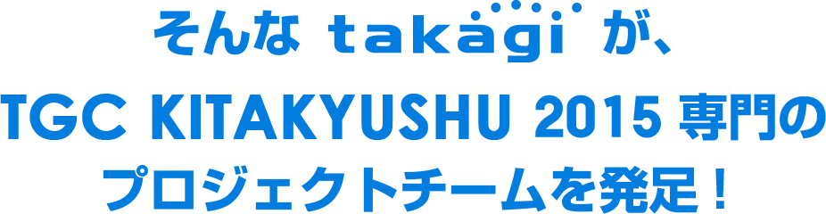 そんなtakagiが、TGC KITAKYUSHU 2015 専門のプロジェクトチームを発足！