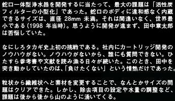 蛇口一体型浄水器を開発するに当たって、最大の課題は「活性炭フィルターの小型化」であった。蛇口のボディに違和感なく内蔵できるサイズは、直径28mm未満。それは間違いなく、世界最小である（1998年当時）。思うように開発が進まず、田中章太郎は苦悩していた。なにしろタカギ史上初の挑戦である。社内にカートリッジ開発のノウハウがない。ノウハウがないから、誰にも質問できない。ひたすら参考書や文献を読み漁る日々が続いた。このとき、田中を突き動かしていたのは、「負けたくない」という情熱だけであった。粒状から繊維状へと素材を変更することで、なんとかサイズの問題はクリアできた。しかし、除去項目の設定や水量の調整など、課題は後から後から山のように湧いてくる。