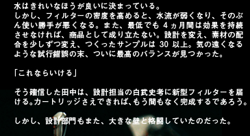 水はきれいなほうが良いに決まっている。しかし、フィルターの密度を高めると、水流が弱くなり、そのぶん使い勝手が悪くなる。また、最低でも4ヵ月間は効果を持続させなければ、商品として成り立たない。設計を変え、素材の配合を少しずつ変え、つくったサンプルは30以上。気の遠くなるような試行錯誤の末、ついに最高のバランスが見つかった。「これならいける」そう確信した田中は、設計担当の白武史考に新型フィルターを届ける。カートリッジさえできれば、もう間もなく完成するであろう。しかし、設計部門もまた、大きな壁と格闘していたのだった。
