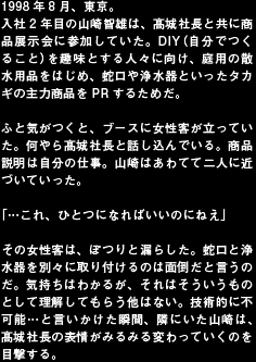 1998年8月、東京。
入社2年目の山崎智雄は、髙城社長と共に商品展示会に参加していた。DIY（自分でつくること）を趣味とする人々に向け、庭用の散水用品をはじめ、蛇口や浄水器といったタカギの主力商品をPRするためだ。

ふと気がつくと、ブースに女性客が立っていた。何やら髙城社長と話し込んでいる。商品説明は自分の仕事。山崎はあわてて二人に近づいていった。

「…これ、ひとつになればいいのにねえ」

その女性客は、ぽつりと漏らした。蛇口と浄水器を別々に取り付けるのは面倒だと言うのだ。気持ちはわかるが、それはそういうものとして理解してもらう他はない。技術的に不可能…と言いかけた瞬間、隣にいた山崎は、髙城社長の表情がみるみる変わっていくのを目撃する。