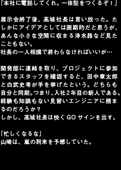「本社に電話してくれ。一体型をつくるぞ！」

展示会終了後、髙城社長は言い放った。たしかにアイデアとしては画期的だと思うが、あんな小さな空間に収まる浄水器など見たこともない。
社長の一人相撲で終わらなければいいが…

開発部に連絡を取り、プロジェクトに参加できるスタッフを確認すると、田中章太郎と白武史考が手を挙げたという。どちらも自分と同期。つまり、入社2年目の新人である。経験も知識もない見習いエンジニアに務まるのだろうか？
しかし、髙城社長は快くGOサインを出す。

「忙しくなるな」
山崎は、嵐の到来を予感していた。