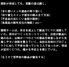 設計が完成しても、苦難の道は続く。「水に弱いメッキ部品の取り扱い」「切り替えスイッチ部分の組み立て方法」「不良品の出にくい金型の設計」「各部品の経年劣化の検証」etc…開発チームは、休日を返上して製品づくりに没頭していた。田中がつくったカートリッジを、白武が製品に組み込み、山崎が一つひとつの部品を検査しながら生産しやすい体制を整えていく。当初は未知のプロジェクトに対して不安を持っていた3人であったが、完成が近付くにつれ、確かな手応えを感じていた。「もうすぐ世界初の製品が誕生する」