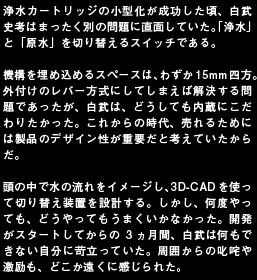浄水カートリッジの小型化が成功した頃、白武史考はまったく別の問題に直面していた。「浄水」と「原水」を切り替えるスイッチである。機構を埋め込めるスペースは、わずか15mm四方。外付けのレバー方式にしてしまえば解決する問題であったが、白武は、どうしても内蔵にこだわりたかった。これからの時代、売れるためには製品のデザイン性が重要だと考えていたからだ。頭の中で水の流れをイメージし、3D-CADを使って切り替え装置を設計する。しかし、何度やっても、どうやってもうまくいかなかった。開発がスタートしてからの3ヵ月間、白武は何もできない自分に苛立っていた。周囲からの叱咤や激励も、どこか遠くに感じられた。