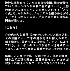設計に煮詰まっていたある日の会議。誰かが使っていたボールペンが白武の目に留まった。上部のボタンによってペン先を出し入れする「ノック式」だ。カチカチと、メカニズムを確かめながら、くりかえし押してみる。そのとき白武の頭脳に閃光が走った。「これだ」弁の代わりに直径12mmのステンレス球を入れ、その位置によって水の流れを切り替えるのだ。球を動かし、固定するのは例の「ノック」によって行う。それぞれのパーツがあるべき場所におさまり、ようやく最初の設計が完成したのだった。無論、ここまでで第一段階である。部品の調達、組み立て工程の確立、品質検査など、まだまだ数多くの超えるべきハードルが残されている。