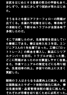 吉武をはじめとする営業の努力の甲斐もあり、少しずつ、本当に少しずつ契約が取れはじめた。そうなると今度はアフターフォローの問題が出てくる。水漏れや故障をはじめ、寒冷地での凍結など、予期せぬトラブルが全国各地で多発したのだ。そこで活躍したのが、生産管理を担当していた秦健二である。秦は当時入社3年目。エンジニア3人の1年先輩であった。工場に「ロットトレース」の概念を導入し、製品にシリアルナンバーを刻印。トラブルが起こった際、どこに問題があったのかを調査しやすく改善。また、作業マニュアルの策定などにも取り組み、生産効率の向上、歩留りの向上に大きく貢献した。開発の3人はさらなる品質向上に挑み、吉武は販路拡大とサポート体制の強化に挑み、秦は生産体制・品質管理体制の確立に挑んだ。それぞれが市場を切り拓くために必死だった。