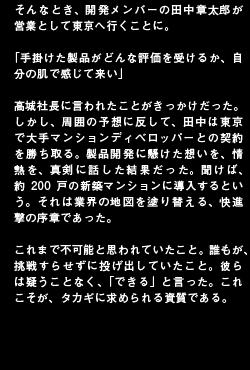 そんなとき、開発メンバーの田中章太郎が営業として東京へ行くことに。「手掛けた製品がどんな評価を受けるか、自分の肌で感じて来い」髙城社長に言われたことがきっかけだった。しかし、周囲の予想に反して、田中は東京で大手マンションディベロッパーとの契約を勝ち取る。製品開発に懸けた想いを、情熱を、真剣に話した結果だった。聞けば、約200戸の新築マンションに導入するという。それは業界の地図を塗り替える、快進撃の序章であった。これまで不可能と思われていたこと。誰もが、挑戦すらせずに投げ出していたこと。彼らは疑うことなく、「できる」と言った。これこそが、タカギに求められる資質である。