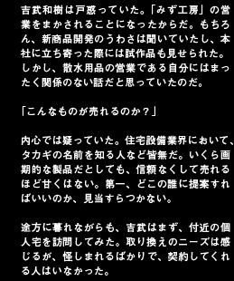 吉武和樹は戸惑っていた。「みず工房」の営業をまかされることになったからだ。もちろん、新商品開発のうわさは聞いていたし、本社に立ち寄った際には試作品も見せられた。しかし、散水用品の営業である自分にはまったく関係のない話だと思っていたのだ。「こんなものが売れるのか？」内心では疑っていた。住宅設備業界において、タカギの名前を知る人など皆無だ。いくら画期的な製品だとしても、信頼なくして売れるほど甘くはない。第一、どこの誰に提案すればいいのか、見当すらつかない。途方に暮れながらも、吉武はまず、付近の個人宅を訪問してみた。取り換えのニーズは感じるが、怪しまれるばかりで、契約してくれる人はいなかった。