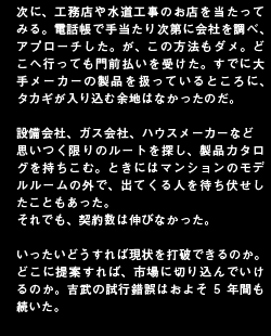 次に、工務店や水道工事のお店を当たってみる。電話帳で手当たり次第に会社を調べ、アプローチした。が、この方法もダメ。どこへ行っても門前払いを受けた。すでに大手メーカーの製品を扱っているところに、タカギが入り込む余地はなかったのだ。設備会社、ガス会社、ハウスメーカーなど思いつく限りのルートを探し、製品カタログを持ちこむ。ときにはマンションのモデルルームの外で、出てくる人を待ち伏せしたこともあった。それでも、契約数は伸びなかった。いったいどうすれば現状を打破できるのか。どこに提案すれば、市場に切り込んでいけるのか。吉武の試行錯誤はおよそ5年間も続いた。