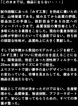 「このままでは、商品にならない・・・」試作段階にあった「みず工房」を完成に導いたのは、山崎智雄である。組み立てから品質の評価、部品加工の手直し、設計担当である白武へのフィードバックまで、品質保証の責任者として、多岐にわたる業務をこなした。現在の量産体制は山崎が手掛けたといっても過言ではない。持ち前の頑固な性格が、品質向上に大きく貢献した。そして試作機から数回のモデルチェンジを経て、「みず工房」はついに完成の日を迎えることになる。開発当初、倍近くあった活性炭フィルターも、28mm未満のサイズにまで小型化。よりスマートで使い勝手の良いデザインへと生まれ変わっている。市場を見まわしても、競合する商品は見当たらない。製品としての形が決まっただけではない。生産管理から、品質検査、物流体制、アフターサポートまで、安心して使ってもらうための、すべての準備が整った。