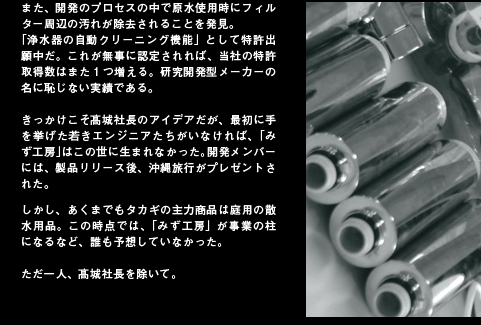 また、開発のプロセスの中で原水使用時にフィルター周辺の汚れが除去されることを発見。「浄水器の自動クリーニング機能」として特許出願中だ。これが無事に認定されれば、当社の特許取得数はまた１つ増える。研究開発型メーカーの名に恥じない実績である。きっかけこそ髙城社長のアイデアだが、最初に手を挙げた若きエンジニアたちがいなければ、「みず工房」はこの世に生まれなかった。開発メンバーには、製品リリース後、沖縄旅行がプレゼントされた。しかし、あくまでもタカギの主力商品は庭用の散水用品。この時点では、「みず工房」が事業の柱になるなど、誰も予想していなかった。ただ一人、髙城社長を除いて。