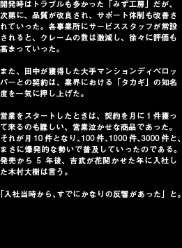 開発時はトラブルも多かった「みず工房」だが、次第に、品質が改良され、サポート体制も改善されていった。各事業所にサービススタッフが常設されると、クレームの数は激減し、徐々に評価も高まっていった。
また、田中が獲得した大手マンションディベロッパーとの契約は、業界における「タカギ」の知名度を一気に押し上げた。営業をスタートしたときは、契約を月に1件獲って来るのも難しい、営業泣かせな商品であった。それが月10件となり、100件、1000件、3000件と、まさに爆発的な勢いで普及していったのである。発売から5年後、吉武が花開かせた年に入社した木村大樹は言う。「入社当時から、すでにかなりの反響があった」と。
