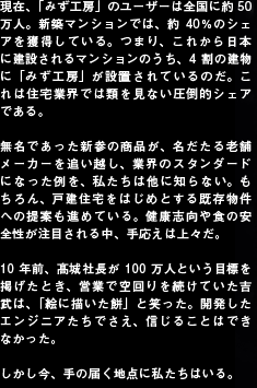 現在、「みず工房」のユーザーは全国に約50万人。新築マンションでは、約40％のシェアを獲得している。つまり、これから日本に建設されるマンションのうち、4割の建物に「みず工房」が設置されているのだ。これは住宅業界では類を見ない圧倒的シェアである。無名であった新参の商品が、名だたる老舗メーカーを追い越し、業界のスタンダードになった例を、私たちは他に知らない。もちろん、戸建住宅をはじめとする既存物件への提案も進めている。健康志向や食の安全性が注目される中、手応えは上々だ。10年前、髙城社長が100万人という目標を掲げたとき、営業で空回りを続けていた吉武は、「絵に描いた餅」と笑った。開発したエンジニアたちでさえ、信じることはできなかった。しかし今、手の届く地点に私たちはいる。