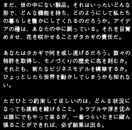 まだ、世の中にない製品。それはいったいどんな形で、どんな機能を持ち、どのようにして私たちの暮らしを豊かにしてくれるのだろうか。アイデアの種は、あなたの中に眠っている。それを目覚めさせ、花を咲かせることがタカギの責任だ。あなたはタカギで何を成し遂げるだろう。数々の特許を取得し、モノづくりの歴史に名を刻むか。それとも、新たなビジネスモデルを構築するか。ひょっとしたら世界を動かしてしまうかも知れない。ただひとつ約束してほしいのは、どんな状況になっても挑戦を続けること。トラブルや浮き沈みは誰にでもやって来るが、一番つらいときに踏ん張ることができれば、必ず結果は出る。