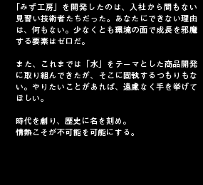 「みず工房」を開発したのは、入社から間もない見習い技術者たちだった。あなたにできない理由は、何もない。少なくとも環境の面で成長を邪魔する要素はゼロだ。また、これまでは「水」をテーマとした商品開発に取り組んできたが、そこに固執するつもりもない。やりたいことがあれば、遠慮なく手を挙げてほしい。時代を創り、歴史に名を刻め。情熱こそが不可能を可能にする。