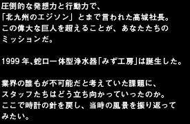 圧倒的な発想力と行動力で、
「北九州のエジソン」とまで言われた髙城社長。
この偉大な巨人を超えることが、あなたたちのミッションだ。

1999年、蛇口一体型浄水器「みず工房」は誕生した。

業界の誰もが不可能だと考えていた課題に、
スタッフたちはどう立ち向かっていったのか。
ここで時計の針を戻し、当時の風景を振り返ってみたい。