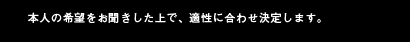 本人の希望をお聞きした上で、適性に合わせ決定します。