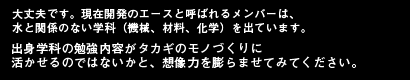 大丈夫です。現在開発のエースと呼ばれるメンバーは、水と関係のない学科（機械、材料、化学）を出ています。出身学科の勉強内容がタカギのモノづくりに
活かせるのではないかと、想像力を膨らませてみてください。