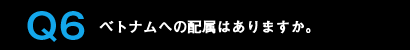 Q6ベトナムへの配属はありますか。