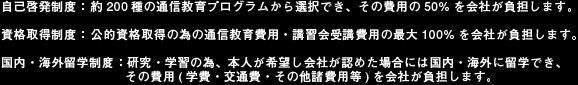 自己啓発制度： 約200種の通信教育プログラムから選択でき、その費用の50%を会社が負担します。資格取得制度： 公的資格取得の為の通信教育費用・講習会受講費用の最大100%を会社が負担します。国内・海外留学制度：研究・学習の為、本人が希望し会社が認めた場合には国内・海外に留学でき、その費用(学費・交通費・その他諸費用等)を会社が負担します。