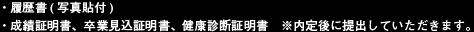 履歴書(写真貼付) 成績証明書、卒業見込証明書、健康診断証明書　※内定後に提出していただきます。